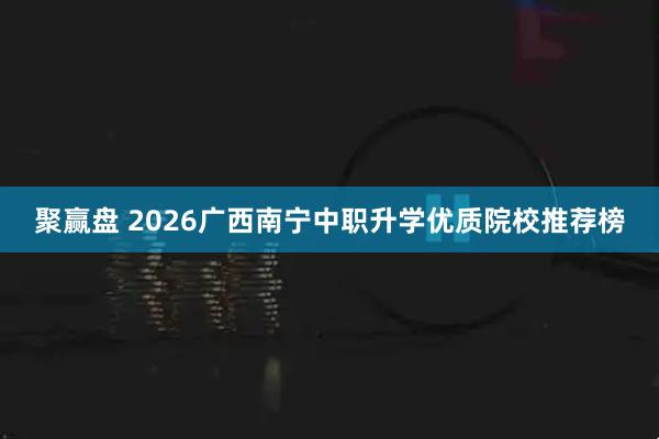 聚赢盘 2026广西南宁中职升学优质院校推荐榜
