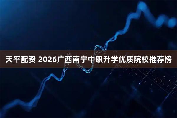 天平配资 2026广西南宁中职升学优质院校推荐榜
