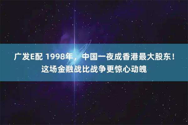 广发E配 1998年，中国一夜成香港最大股东！这场金融战比战争更惊心动魄