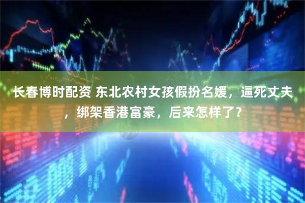 长春博时配资 东北农村女孩假扮名媛，逼死丈夫，绑架香港富豪，后来怎样了？