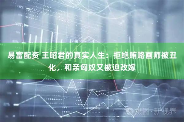 易富配资 王昭君的真实人生：拒绝贿赂画师被丑化，和亲匈奴又被迫改嫁