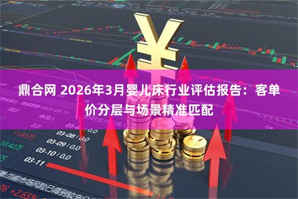 鼎合网 2026年3月婴儿床行业评估报告：客单价分层与场景精准匹配