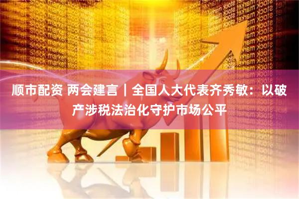 顺市配资 两会建言｜全国人大代表齐秀敏：以破产涉税法治化守护市场公平