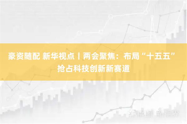 豪资随配 新华视点丨两会聚焦：布局“十五五” 抢占科技创新新赛道