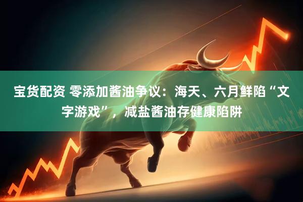 宝货配资 零添加酱油争议：海天、六月鲜陷“文字游戏”，减盐酱油存健康陷阱