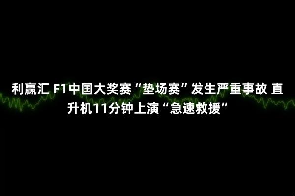 利赢汇 F1中国大奖赛“垫场赛”发生严重事故 直升机11分钟上演“急速救援”