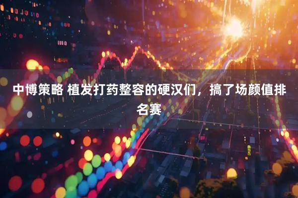 中博策略 植发打药整容的硬汉们，搞了场颜值排名赛