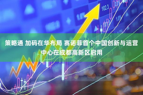策略通 加码在华布局 赛诺菲首个中国创新与运营中心在成都高新区启用
