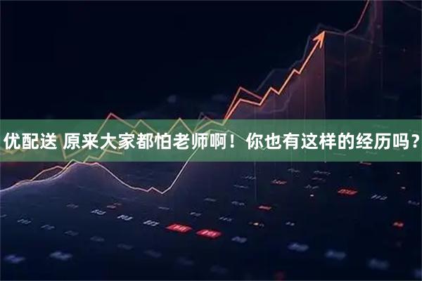优配送 原来大家都怕老师啊！你也有这样的经历吗？