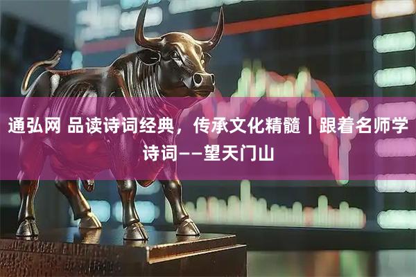 通弘网 品读诗词经典，传承文化精髓｜跟着名师学诗词——望天门山