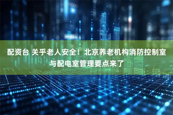配资台 关乎老人安全！北京养老机构消防控制室与配电室管理要点来了
