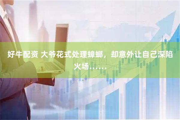 好牛配资 大爷花式处理蟑螂，却意外让自己深陷火场……