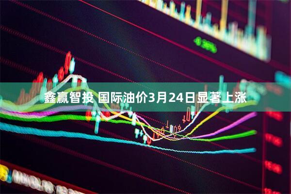 鑫赢智投 国际油价3月24日显著上涨
