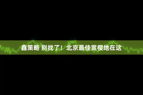 鑫策略 别找了！北京最佳赏樱地在这