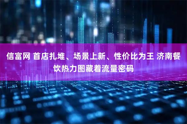 信富网 首店扎堆、场景上新、性价比为王 济南餐饮热力图藏着流量密码