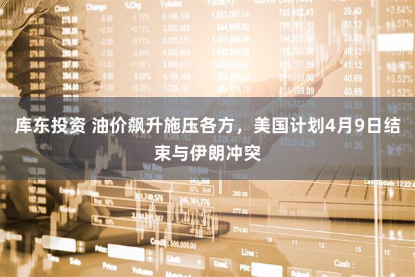 库东投资 油价飙升施压各方，美国计划4月9日结束与伊朗冲突