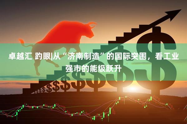 卓越汇 趵眼|从“济南制造”的国际突围，看工业强市的能级跃升