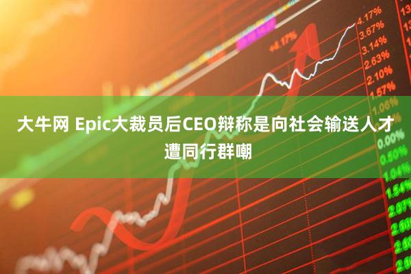 大牛网 Epic大裁员后CEO辩称是向社会输送人才 遭同行群嘲