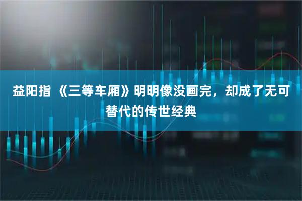 益阳指 《三等车厢》明明像没画完，却成了无可替代的传世经典
