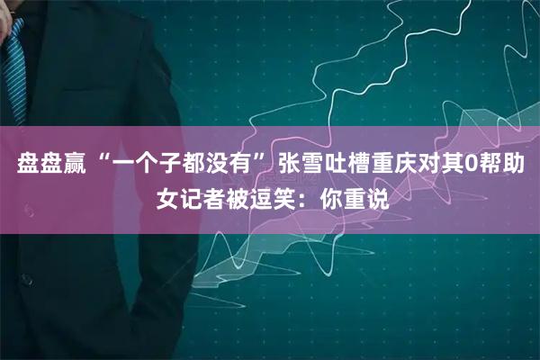 盘盘赢 “一个子都没有” 张雪吐槽重庆对其0帮助 女记者被逗笑：你重说