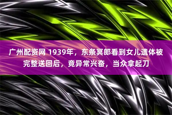 广州配资网 1939年，东条冥郎看到女儿遗体被完整送回后，竟异常兴奋，当众拿起刀