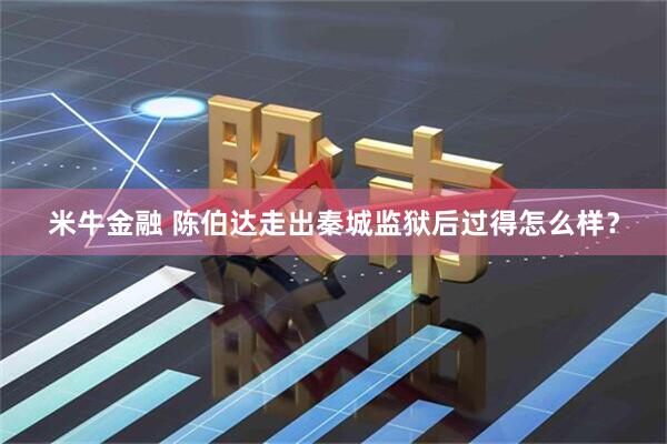 米牛金融 陈伯达走出秦城监狱后过得怎么样？
