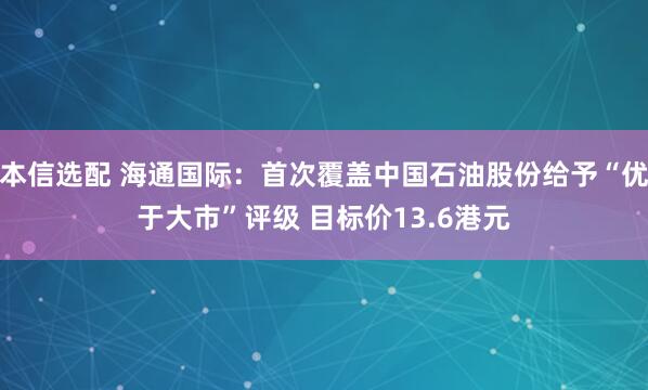 本信选配 海通国际：首次覆盖中国石油股份给予“优于大市”评级 目标价13.6港元