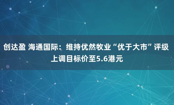 创达盈 海通国际：维持优然牧业“优于大市”评级 上调目标价至5.6港元