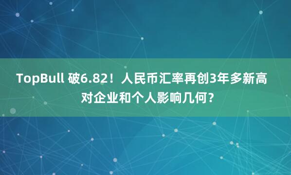 TopBull 破6.82！人民币汇率再创3年多新高   对企业和个人影响几何？