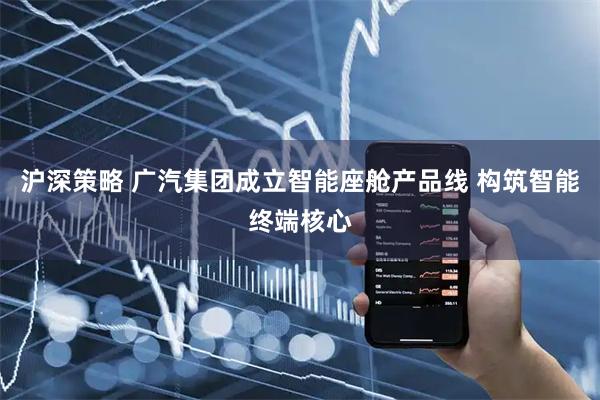 沪深策略 广汽集团成立智能座舱产品线 构筑智能终端核心