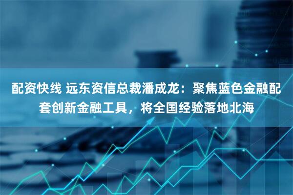 配资快线 远东资信总裁潘成龙：聚焦蓝色金融配套创新金融工具，将全国经验落地北海