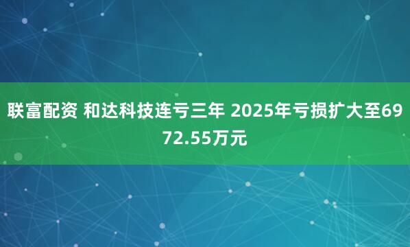 联富配资 和达科技连亏三年 2025年亏损扩大至6972.55万元