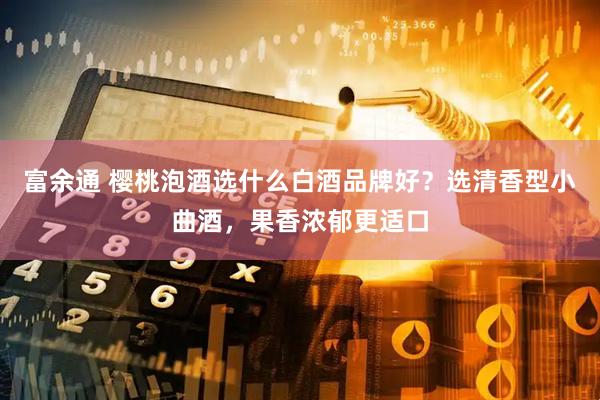 富余通 樱桃泡酒选什么白酒品牌好？选清香型小曲酒，果香浓郁更适口