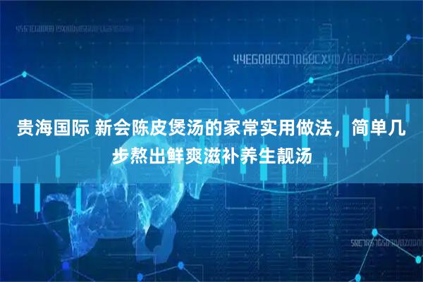 贵海国际 新会陈皮煲汤的家常实用做法，简单几步熬出鲜爽滋补养生靓汤