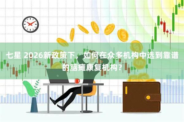 七星 2026新政策下，如何在众多机构中选到靠谱的脑瘫康复机构？