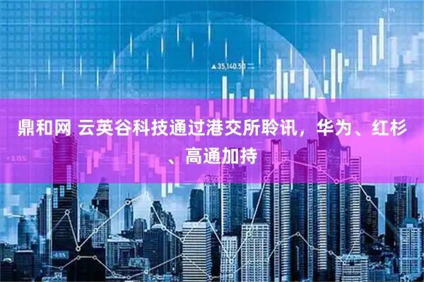 鼎和网 云英谷科技通过港交所聆讯，华为、红杉、高通加持