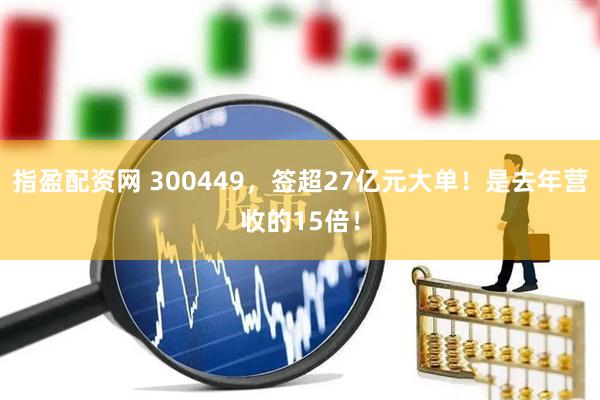指盈配资网 300449，签超27亿元大单！是去年营收的15倍！