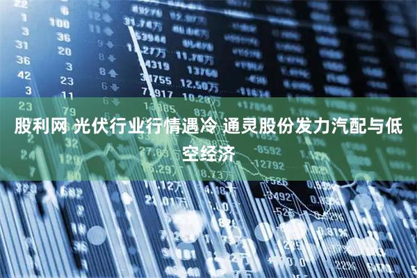 股利网 光伏行业行情遇冷 通灵股份发力汽配与低空经济
