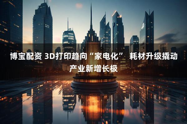 博宝配资 3D打印趋向“家电化”  耗材升级撬动产业新增长极