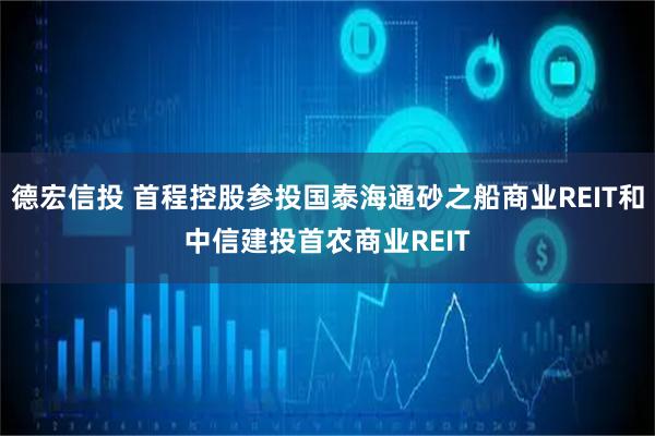 德宏信投 首程控股参投国泰海通砂之船商业REIT和中信建投首农商业REIT
