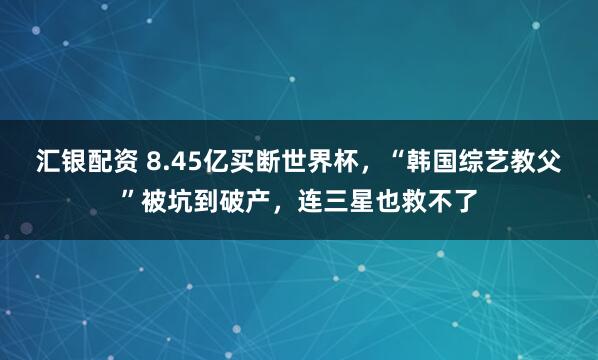 汇银配资 8.45亿买断世界杯,“韩国综艺教父”被坑到破产,连三星也救不了