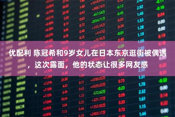 优配利 陈冠希和9岁女儿在日本东京逛街被偶遇，这次露面，他的状态让很多网友感